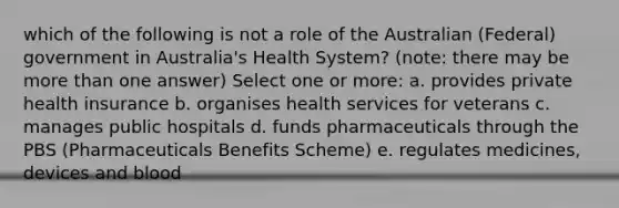 which of the following is not a role of the Australian (Federal) government in Australia's Health System? (note: there may be <a href='https://www.questionai.com/knowledge/keWHlEPx42-more-than' class='anchor-knowledge'>more than</a> one answer) Select one or more: a. provides private health insurance b. organises health services for veterans c. manages public hospitals d. funds pharmaceuticals through the PBS (Pharmaceuticals Benefits Scheme) e. regulates medicines, devices and blood