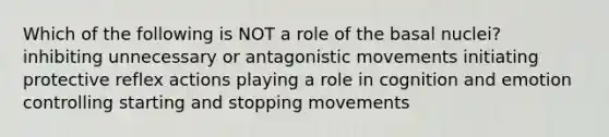 Which of the following is NOT a role of the basal nuclei? inhibiting unnecessary or antagonistic movements initiating protective reflex actions playing a role in cognition and emotion controlling starting and stopping movements