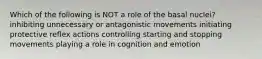 Which of the following is NOT a role of the basal nuclei? inhibiting unnecessary or antagonistic movements initiating protective reflex actions controlling starting and stopping movements playing a role in cognition and emotion