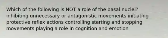 Which of the following is NOT a role of the basal nuclei? inhibiting unnecessary or antagonistic movements initiating protective reflex actions controlling starting and stopping movements playing a role in cognition and emotion