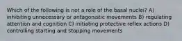 Which of the following is not a role of the basal nuclei? A) inhibiting unnecessary or antagonistic movements B) regulating attention and cognition C) initiating protective reflex actions D) controlling starting and stopping movements