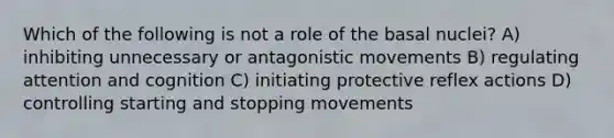 Which of the following is not a role of the basal nuclei? A) inhibiting unnecessary or antagonistic movements B) regulating attention and cognition C) initiating protective reflex actions D) controlling starting and stopping movements