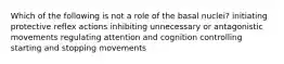 Which of the following is not a role of the basal nuclei? initiating protective reflex actions inhibiting unnecessary or antagonistic movements regulating attention and cognition controlling starting and stopping movements