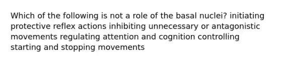 Which of the following is not a role of the basal nuclei? initiating protective reflex actions inhibiting unnecessary or antagonistic movements regulating attention and cognition controlling starting and stopping movements