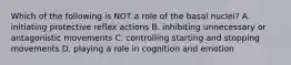 Which of the following is NOT a role of the basal nuclei? A. initiating protective reflex actions B. inhibiting unnecessary or antagonistic movements C. controlling starting and stopping movements D. playing a role in cognition and emotion