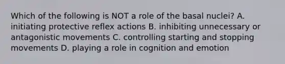 Which of the following is NOT a role of the basal nuclei? A. initiating protective reflex actions B. inhibiting unnecessary or antagonistic movements C. controlling starting and stopping movements D. playing a role in cognition and emotion