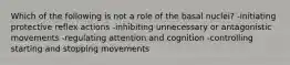 Which of the following is not a role of the basal nuclei? -initiating protective reflex actions -inhibiting unnecessary or antagonistic movements -regulating attention and cognition -controlling starting and stopping movements