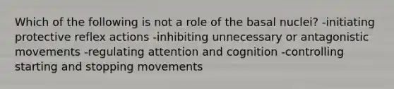 Which of the following is not a role of the basal nuclei? -initiating protective reflex actions -inhibiting unnecessary or antagonistic movements -regulating attention and cognition -controlling starting and stopping movements