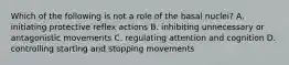 Which of the following is not a role of the basal nuclei? A. initiating protective reflex actions B. inhibiting unnecessary or antagonistic movements C. regulating attention and cognition D. controlling starting and stopping movements