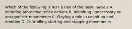 Which of the following is NOT a role of the basal nuclei? A. Initiating protective reflex actions B. Inhibiting unnecessary or antagonistic movements C. Playing a role in cognition and emotion D. Controlling starting and stopping movements