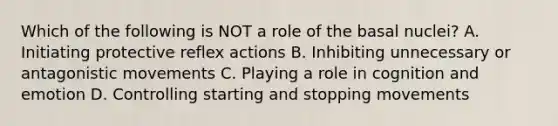 Which of the following is NOT a role of the basal nuclei? A. Initiating protective reflex actions B. Inhibiting unnecessary or antagonistic movements C. Playing a role in cognition and emotion D. Controlling starting and stopping movements