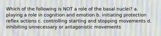 Which of the following is NOT a role of the basal nuclei? a. playing a role in cognition and emotion b. initiating protection reflex actions c. controlling starting and stopping movements d. inhibiting unnecessary or antagonistic movements