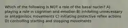 Which of the following is NOT a role of the basal nuclei? A) playing a role in cognition and emotion B) inhibiting unnecessary or antagonistic movements C) initiating protective reflex actions D) controlling starting and stopping movements