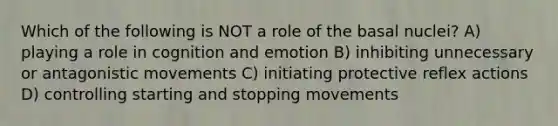 Which of the following is NOT a role of the basal nuclei? A) playing a role in cognition and emotion B) inhibiting unnecessary or antagonistic movements C) initiating protective reflex actions D) controlling starting and stopping movements