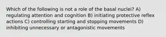 Which of the following is not a role of the basal nuclei? A) regulating attention and cognition B) initiating protective reflex actions C) controlling starting and stopping movements D) inhibiting unnecessary or antagonistic movements