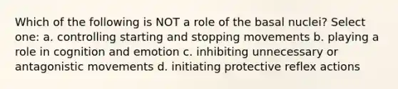 Which of the following is NOT a role of the basal nuclei? Select one: a. controlling starting and stopping movements b. playing a role in cognition and emotion c. inhibiting unnecessary or antagonistic movements d. initiating protective reflex actions