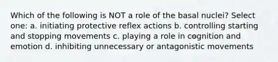 Which of the following is NOT a role of the basal nuclei? Select one: a. initiating protective reflex actions b. controlling starting and stopping movements c. playing a role in cognition and emotion d. inhibiting unnecessary or antagonistic movements