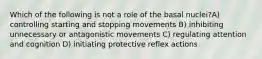 Which of the following is not a role of the basal nuclei?A) controlling starting and stopping movements B) inhibiting unnecessary or antagonistic movements C) regulating attention and cognition D) initiating protective reflex actions