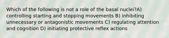 Which of the following is not a role of the basal nuclei?A) controlling starting and stopping movements B) inhibiting unnecessary or antagonistic movements C) regulating attention and cognition D) initiating protective reflex actions