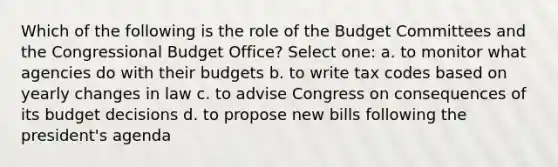 Which of the following is the role of the Budget Committees and the Congressional Budget Office? Select one: a. to monitor what agencies do with their budgets b. to write tax codes based on yearly changes in law c. to advise Congress on consequences of its budget decisions d. to propose new bills following the president's agenda