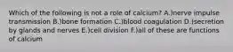 Which of the following is not a role of calcium? A.)nerve impulse transmission B.)bone formation C.)blood coagulation D.)secretion by glands and nerves E.)cell division F.)all of these are functions of calcium