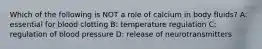 Which of the following is NOT a role of calcium in body fluids? A: essential for blood clotting B: temperature regulation C: regulation of blood pressure D: release of neurotransmitters