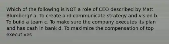 Which of the following is NOT a role of CEO described by Matt Blumberg? a. To create and communicate strategy and vision b. To build a team c. To make sure the company executes its plan and has cash in bank d. To maximize the compensation of top executives