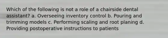 Which of the following is not a role of a chairside dental assistant? a. Overseeing inventory control b. Pouring and trimming models c. Performing scaling and root planing d. Providing postoperative instructions to patients