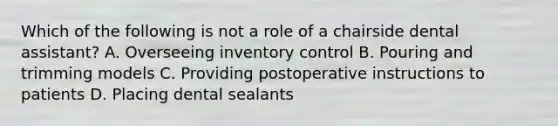 Which of the following is not a role of a chairside dental assistant? A. Overseeing inventory control B. Pouring and trimming models C. Providing postoperative instructions to patients D. Placing dental sealants