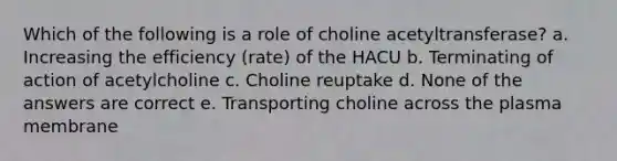 Which of the following is a role of choline acetyltransferase? a. Increasing the efficiency (rate) of the HACU b. Terminating of action of acetylcholine c. Choline reuptake d. None of the answers are correct e. Transporting choline across the plasma membrane