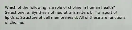 Which of the following is a role of choline in human health? Select one: a. Synthesis of neurotransmitters b. Transport of lipids c. Structure of cell membranes d. All of these are functions of choline.