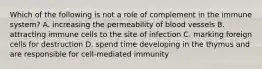 Which of the following is not a role of complement in the immune system? A. increasing the permeability of blood vessels B. attracting immune cells to the site of infection C. marking foreign cells for destruction D. spend time developing in the thymus and are responsible for cell-mediated immunity