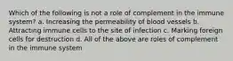 Which of the following is not a role of complement in the immune system? a. Increasing the permeability of blood vessels b. Attracting immune cells to the site of infection c. Marking foreign cells for destruction d. All of the above are roles of complement in the immune system