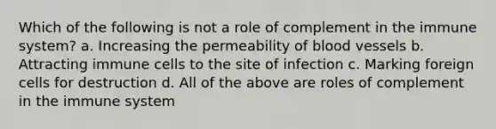 Which of the following is not a role of complement in the immune system? a. Increasing the permeability of blood vessels b. Attracting immune cells to the site of infection c. Marking foreign cells for destruction d. All of the above are roles of complement in the immune system