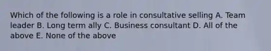 Which of the following is a role in consultative selling A. Team leader B. Long term ally C. Business consultant D. All of the above E. None of the above