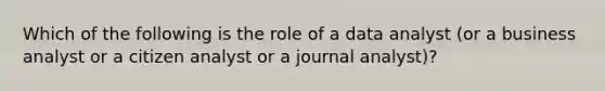 Which of the following is the role of a data analyst (or a business analyst or a citizen analyst or a journal analyst)?