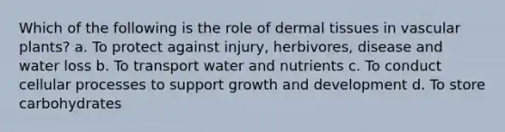 Which of the following is the role of dermal tissues in vascular plants? a. To protect against injury, herbivores, disease and water loss b. To transport water and nutrients c. To conduct cellular processes to support growth and development d. To store carbohydrates