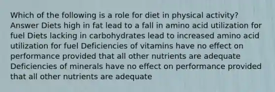 Which of the following is a role for diet in physical activity? Answer Diets high in fat lead to a fall in amino acid utilization for fuel Diets lacking in carbohydrates lead to increased amino acid utilization for fuel Deficiencies of vitamins have no effect on performance provided that all other nutrients are adequate Deficiencies of minerals have no effect on performance provided that all other nutrients are adequate