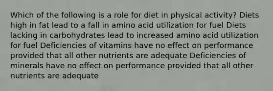 Which of the following is a role for diet in physical activity? Diets high in fat lead to a fall in amino acid utilization for fuel Diets lacking in carbohydrates lead to increased amino acid utilization for fuel Deficiencies of vitamins have no effect on performance provided that all other nutrients are adequate Deficiencies of minerals have no effect on performance provided that all other nutrients are adequate