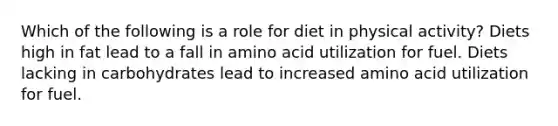 Which of the following is a role for diet in physical activity? Diets high in fat lead to a fall in amino acid utilization for fuel. Diets lacking in carbohydrates lead to increased amino acid utilization for fuel.