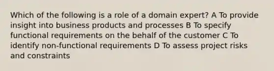 Which of the following is a role of a domain expert? A To provide insight into business products and processes B To specify functional requirements on the behalf of the customer C To identify non-functional requirements D To assess project risks and constraints