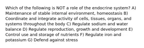 Which of the following is NOT a role of the endocrine system? A) Maintenance of stable internal environment, homeostasis B) Coordinate and integrate activity of cells, tissues, organs, and systems throughout the body C) Regulate sodium and water balance D) Regulate reproduction, growth and development E) Control use and storage of nutrients F) Regulate iron and potassium G) Defend against stress