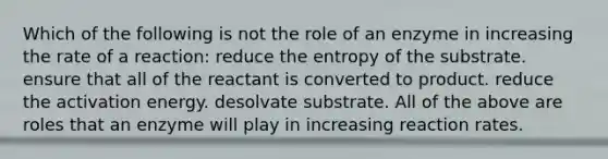 Which of the following is not the role of an enzyme in increasing the rate of a reaction: reduce the entropy of the substrate. ensure that all of the reactant is converted to product. reduce the activation energy. desolvate substrate. All of the above are roles that an enzyme will play in increasing reaction rates.