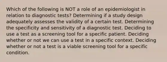 Which of the following is NOT a role of an epidemiologist in relation to diagnostic tests? Determining if a study design adequately assesses the validity of a certain test. Determining the specificity and sensitivity of a diagnostic test. Deciding to use a test as a screening tool for a specific patient. Deciding whether or not we can use a test in a specific context. Deciding whether or not a test is a viable screening tool for a specific condition.