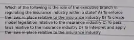 Which of the following is the role of the executive branch in regulating the insurance industry within a state? A) To enforce the laws in place relative to the insurance industry B) To create model legislation relative to the insurance industry C) To pass laws relative to the insurance industry D) To interpret and apply the laws in place relative to the insurance industry