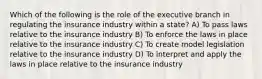 Which of the following is the role of the executive branch in regulating the insurance industry within a state? A) To pass laws relative to the insurance industry B) To enforce the laws in place relative to the insurance industry C) To create model legislation relative to the insurance industry D) To interpret and apply the laws in place relative to the insurance industry