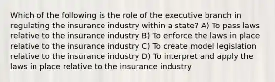 Which of the following is the role of the executive branch in regulating the insurance industry within a state? A) To pass laws relative to the insurance industry B) To enforce the laws in place relative to the insurance industry C) To create model legislation relative to the insurance industry D) To interpret and apply the laws in place relative to the insurance industry