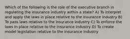 Which of the following is the role of the executive branch in regulating the insurance industry within a state? A) To interpret and apply the laws in place relative to the insurance industry B) To pass laws relative to the insurance industry C) To enforce the laws in place relative to the insurance industry D) To create model legislation relative to the insurance industry