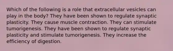 Which of the following is a role that extracellular vesicles can play in the body? They have been shown to regulate synaptic plasticity. They cause muscle contraction. They can stimulate tumorigenesis. They have been shown to regulate synaptic plasticity and stimulate tumorigenesis. They increase the efficiency of digestion.