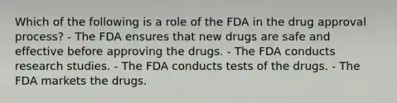 Which of the following is a role of the FDA in the drug approval process? - The FDA ensures that new drugs are safe and effective before approving the drugs. - The FDA conducts research studies. - The FDA conducts tests of the drugs. - The FDA markets the drugs.